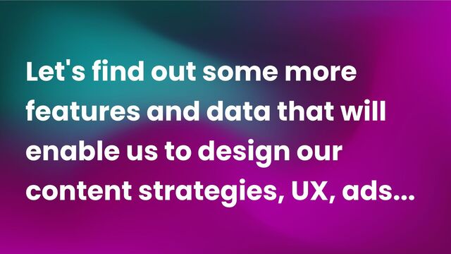 Let's find out some more
features and data that will
enable us to design our
content strategies, UX, ads...
