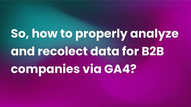 So, how to properly analyze
and recolect data for B2B
companies via GA4?
