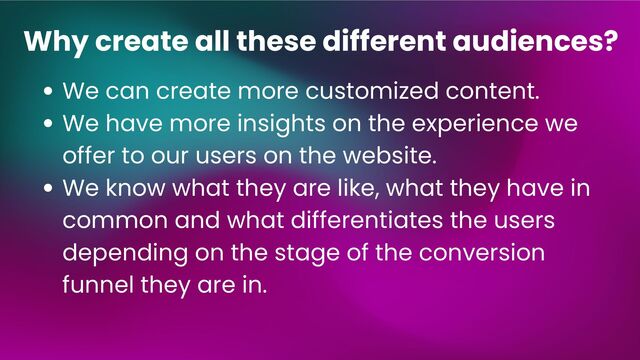 We can create more customized content.
We have more insights on the experience we
offer to our users on the website.
We know what they are like, what they have in
common and what differentiates the users
depending on the stage of the conversion
funnel they are in.
Why create all these different audiences?
