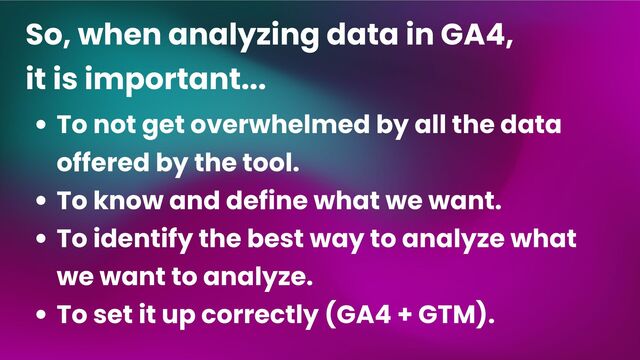 To not get overwhelmed by all the data
offered by the tool.
To know and define what we want.
To identify the best way to analyze what
we want to analyze.
To set it up correctly (GA4 + GTM).
So, when analyzing data in GA4,
it is important...
