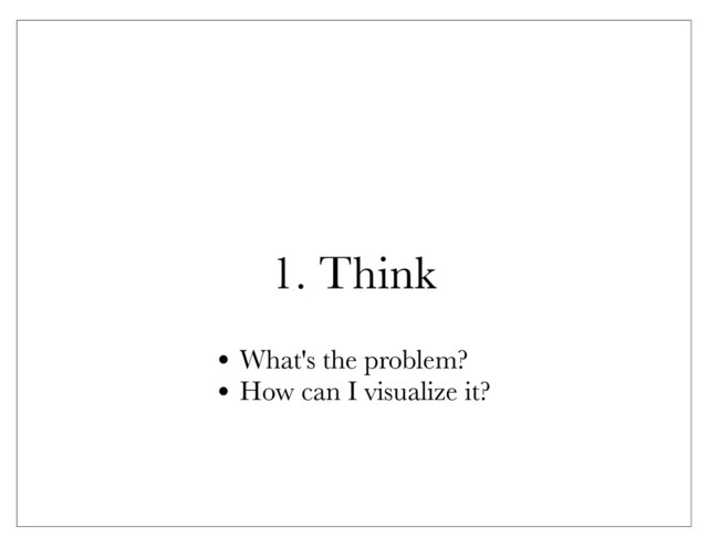 1. Think
• What's the problem?
• How can I visualize it?
