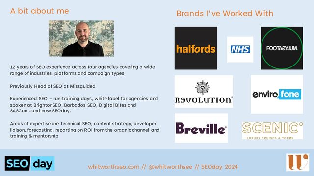 whitworthseo.com // @whitworthseo // SEOday 2024
A bit about me
12 years of SEO experience across four agencies covering a wide
range of industries, platforms and campaign types
Previously Head of SEO at Missguided
Experienced SEO – run training days, white label for agencies and
spoken at BrightonSEO, Barbados SEO, Digital Bites and
SASCon…and now SEOday.
Areas of expertise are technical SEO, content strategy, developer
liaison, forecasting, reporting on ROI from the organic channel and
training & mentorship
Brands I’ve Worked With
