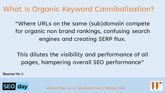What Is Organic Keyword Cannibalisation?
“Where URLs on the same (sub)domain compete
for organic non brand rankings, confusing search
engines and creating SERP flux.
This dilutes the visibility and performance of all
pages, hampering overall SEO performance”
whitworthseo.com // @whitworthseo // SEOday 2024
Source: Me ☺
