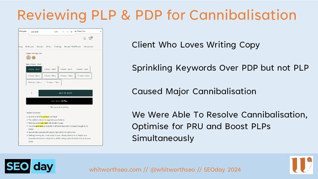 Reviewing PLP & PDP for Cannibalisation
Client Who Loves Writing Copy
Sprinkling Keywords Over PDP but not PLP
Caused Major Cannibalisation
We Were Able To Resolve Cannibalisation,
Optimise for PRU and Boost PLPs
Simultaneously
whitworthseo.com // @whitworthseo // SEOday 2024
