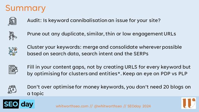 Summary
Audit: Is keyword cannibalisationan issue for your site?
Prune out any duplicate, similar, thin or low engagement URLs
Cluster your keywords: merge and consolidate wherever possible
based on search data, search intent and the SERPs
Fill in your content gaps, not by creating URLS for every keyword but
by optimising for clusters and entities*. Keep an eye on PDP vs PLP
Don’t over optimise for money keywords, you don’t need 20 blogs on
a topic
whitworthseo.com // @whitworthseo // SEOday 2024
