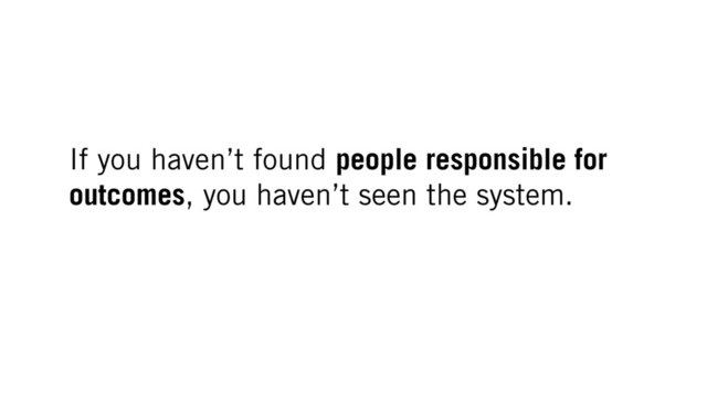 If you haven’t found people responsible for
outcomes, you haven’t seen the system.
