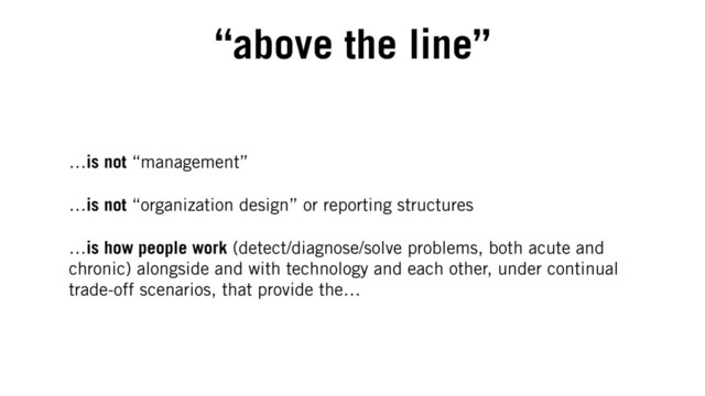 “above the line”
…is not “management”
…is not “organization design” or reporting structures
…is how people work (detect/diagnose/solve problems, both acute and
chronic) alongside and with technology and each other, under continual
trade-off scenarios, that provide the…
