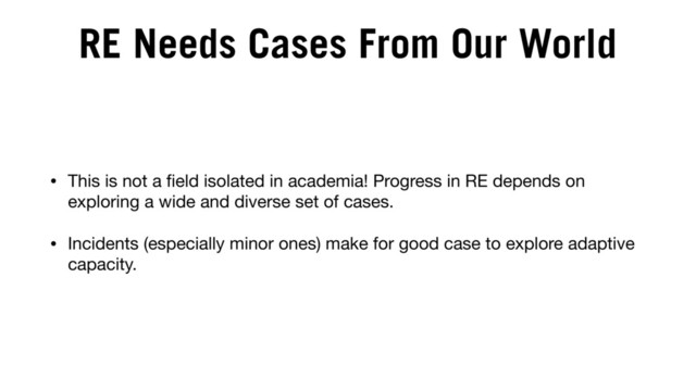 RE Needs Cases From Our World
• This is not a ﬁeld isolated in academia! Progress in RE depends on
exploring a wide and diverse set of cases.

• Incidents (especially minor ones) make for good case to explore adaptive
capacity.
