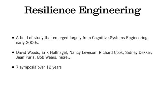Resilience Engineering
• A field of study that emerged largely from Cognitive Systems Engineering,
early 2000s.
• David Woods, Erik Hollnagel, Nancy Leveson, Richard Cook, Sidney Dekker,
Jean Paris, Bob Wears, more…
• 7 symposia over 12 years
