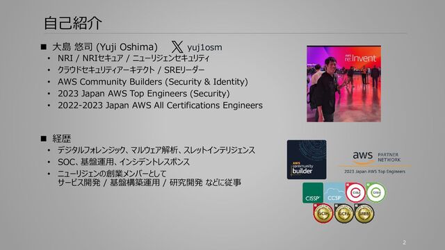 自己紹介
◼ 大島 悠司 (Yuji Oshima)
• NRI / NRIセキュア / ニューリジェンセキュリティ
• クラウドセキュリティアーキテクト / SREリーダー
• AWS Community Builders (Security & Identity)
• 2023 Japan AWS Top Engineers (Security)
• 2022-2023 Japan AWS All Certifications Engineers
◼ 経歴
• デジタルフォレンジック、マルウェア解析、スレットインテリジェンス
• SOC、基盤運用、インシデントレスポンス
• ニューリジェンの創業メンバーとして
サービス開発 / 基盤構築運用 / 研究開発 などに従事
yuj1osm
2
