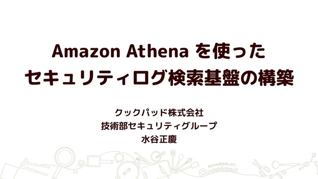Amazon Athena を使った
セキュリティログ検索基盤の構築
クックパッド株式会社
技術部セキュリティグループ
水谷正慶
