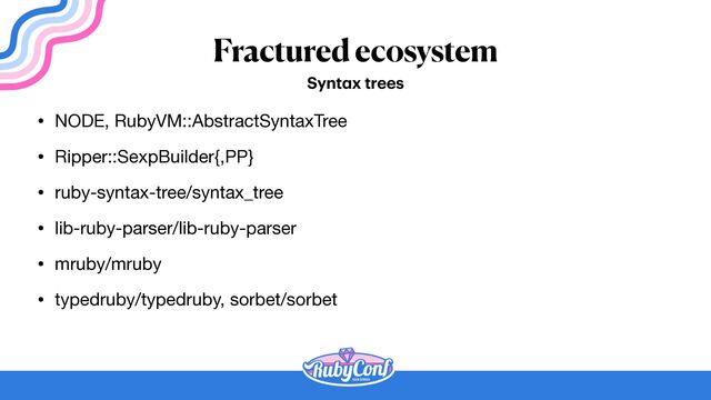 Fractured ecosystem
• NODE, RubyVM::AbstractSyntaxTree

• Ripper::SexpBuilder{,PP}

• ruby-syntax-tree/syntax_tree

• lib-ruby-parser/lib-ruby-parser

• mruby/mruby

• typedruby/typedruby, sorbet/sorbet
Synt
a
x trees
