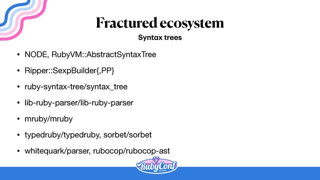 Fractured ecosystem
• NODE, RubyVM::AbstractSyntaxTree

• Ripper::SexpBuilder{,PP}

• ruby-syntax-tree/syntax_tree

• lib-ruby-parser/lib-ruby-parser

• mruby/mruby

• typedruby/typedruby, sorbet/sorbet

• whitequark/parser, rubocop/rubocop-ast
Synt
a
x trees
