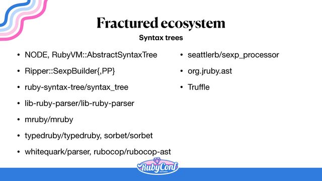 Fractured ecosystem
• NODE, RubyVM::AbstractSyntaxTree

• Ripper::SexpBuilder{,PP}

• ruby-syntax-tree/syntax_tree

• lib-ruby-parser/lib-ruby-parser

• mruby/mruby

• typedruby/typedruby, sorbet/sorbet

• whitequark/parser, rubocop/rubocop-ast
Synt
a
x trees
• seattlerb/sexp_processor

• org.jruby.ast

• Tru
ff
l
e
