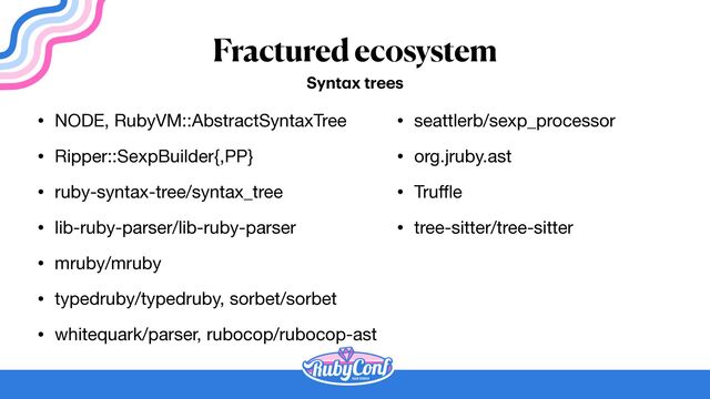 Fractured ecosystem
• NODE, RubyVM::AbstractSyntaxTree

• Ripper::SexpBuilder{,PP}

• ruby-syntax-tree/syntax_tree

• lib-ruby-parser/lib-ruby-parser

• mruby/mruby

• typedruby/typedruby, sorbet/sorbet

• whitequark/parser, rubocop/rubocop-ast
Synt
a
x trees
• seattlerb/sexp_processor

• org.jruby.ast

• Tru
ff
l
e

• tree-sitter/tree-sitter
