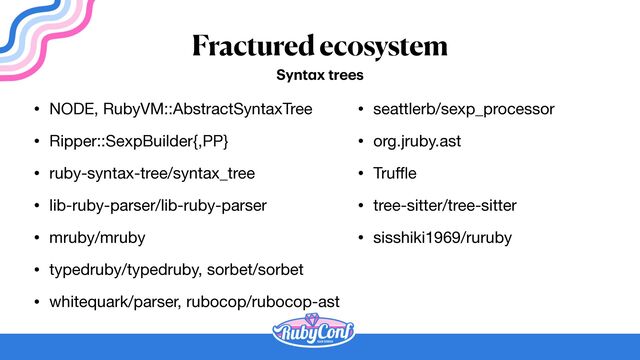 Fractured ecosystem
• NODE, RubyVM::AbstractSyntaxTree

• Ripper::SexpBuilder{,PP}

• ruby-syntax-tree/syntax_tree

• lib-ruby-parser/lib-ruby-parser

• mruby/mruby

• typedruby/typedruby, sorbet/sorbet

• whitequark/parser, rubocop/rubocop-ast
Synt
a
x trees
• seattlerb/sexp_processor

• org.jruby.ast

• Tru
ff
l
e

• tree-sitter/tree-sitter

• sisshiki1969/ruruby
