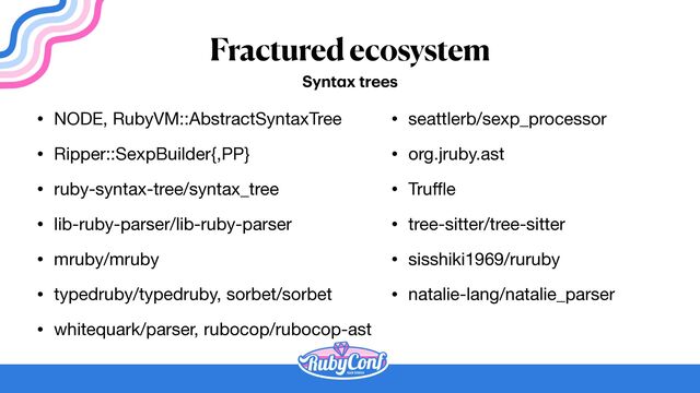 Fractured ecosystem
• NODE, RubyVM::AbstractSyntaxTree

• Ripper::SexpBuilder{,PP}

• ruby-syntax-tree/syntax_tree

• lib-ruby-parser/lib-ruby-parser

• mruby/mruby

• typedruby/typedruby, sorbet/sorbet

• whitequark/parser, rubocop/rubocop-ast
Synt
a
x trees
• seattlerb/sexp_processor

• org.jruby.ast

• Tru
ff
l
e

• tree-sitter/tree-sitter

• sisshiki1969/ruruby

• natalie-lang/natalie_parser
