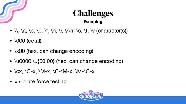 Challenges
Esc
a
ping
• \\, \a, \b, \e, \f, \n, \r, \r\n, \s, \t, \v (character(s))

• \000 (octal)

• \x00 (hex, can change encoding)

• \u0000 \u{00 00} (hex, can change encoding)

• \cx, \C-x, \M-x, \C-\M-x, \M-\C-x

• => brute force testing
