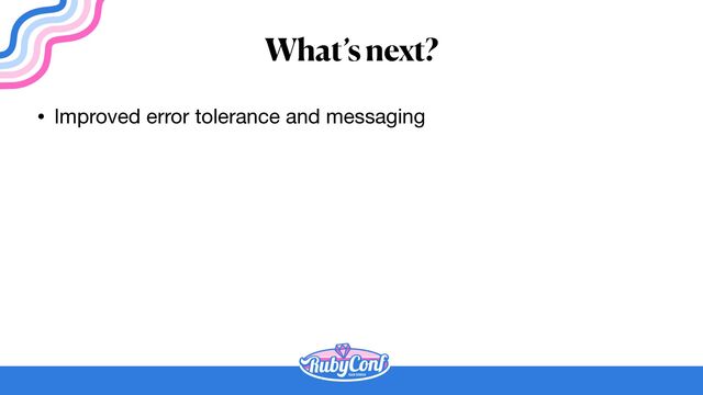 What’s next?
• Improved error tolerance and messaging
