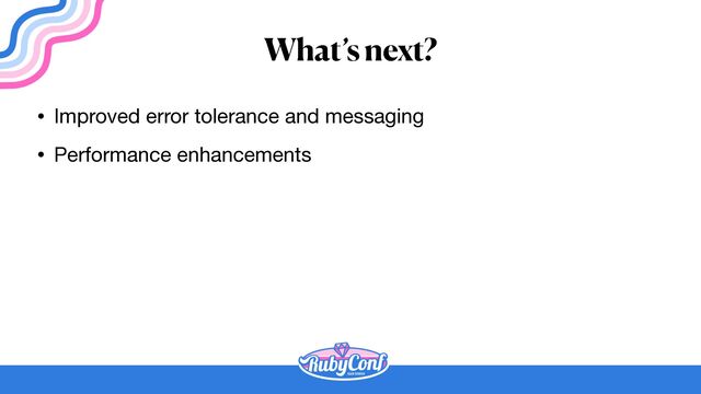 What’s next?
• Improved error tolerance and messaging

• Performance enhancements
