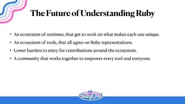 • An ecosystem of runtimes, that get to work on what makes each one unique.


• An ecosystem of tools, that all agree on Ruby representations.


• Lower barriers to entry for contributions around the ecosystem.


• A community that works together to empower every tool and everyone.
The Future of Understanding Ruby
