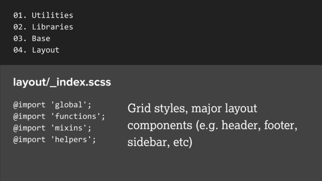 @import	  'global';	  
@import	  'functions';	  
@import	  'mixins';	  
@import	  'helpers';
layout/_index.scss
Grid styles, major layout
components (e.g. header, footer,
sidebar, etc)
01.	  Utilities	  
02.	  Libraries	  
03.	  Base	  
04.	  Layout	  
