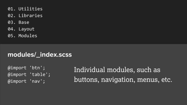 @import	  'btn';	  
@import	  'table';	  
@import	  'nav';
modules/_index.scss
Individual modules, such as
buttons, navigation, menus, etc.
01.	  Utilities	  
02.	  Libraries	  
03.	  Base	  
04.	  Layout	  
05.	  Modules	  
