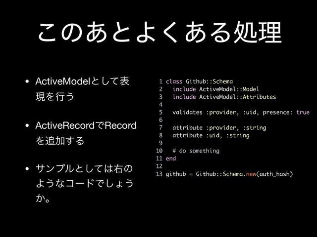 ͜ͷ͋ͱΑ͋͘Δॲཧ
• ActiveModelͱͯ͠ද
ݱΛߦ͏

• ActiveRecordͰRecord
Λ௥Ճ͢Δ

• αϯϓϧͱͯ͠͸ӈͷ
Α͏ͳίʔυͰ͠ΐ͏
͔ɻ
1 class Github::Schema
2 include ActiveModel::Model
3 include ActiveModel::Attributes
4
5 validates :provider, :uid, presence: true
6
7 attribute :provider, :string
8 attribute :uid, :string
9
10 # do something
11 end
12
13 github = Github::Schema.new(auth_hash)
