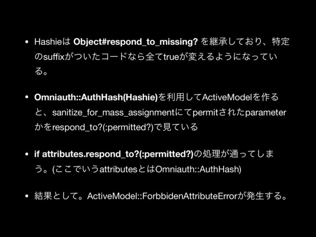 • Hashie͸ Object#respond_to_missing? Λܧঝ͓ͯ͠Γɺಛఆ
ͷsuﬃx͕͍ͭͨίʔυͳΒશͯtrue͕ม͑ΔΑ͏ʹͳ͍ͬͯ
Δɻ

• Omniauth::AuthHash(Hashie)Λར༻ͯ͠ActiveModelΛ࡞Δ
ͱɺsanitize_for_mass_assignmentʹͯpermit͞Εͨparameter
͔Λrespond_to?(:permitted?)Ͱݟ͍ͯΔ

• if attributes.respond_to?(:permitted?)ͷॲཧ͕௨ͬͯ͠·
͏ɻ(͜͜Ͱ͍͏attributesͱ͸Omniauth::AuthHash)

• ݁Ռͱͯ͠ɻActiveModel::ForbbidenAttributeError͕ൃੜ͢Δɻ
