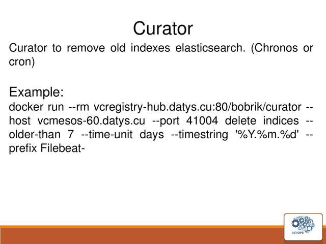 Curator
Curator to remove old indexes elasticsearch. (Chronos or
cron)
Example:
docker run --rm vcregistry-hub.datys.cu:80/bobrik/curator --
host vcmesos-60.datys.cu --port 41004 delete indices --
older-than 7 --time-unit days --timestring '%Y.%m.%d' --
prefix Filebeat-
