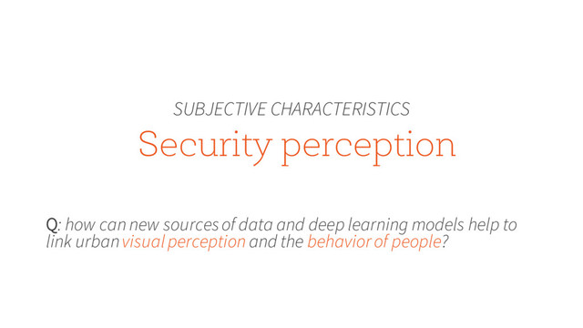 Security perception
SUBJECTIVE CHARACTERISTICS
Q: how can new sources of data and deep learning models help to
link urban visual perception and the behavior of people?
