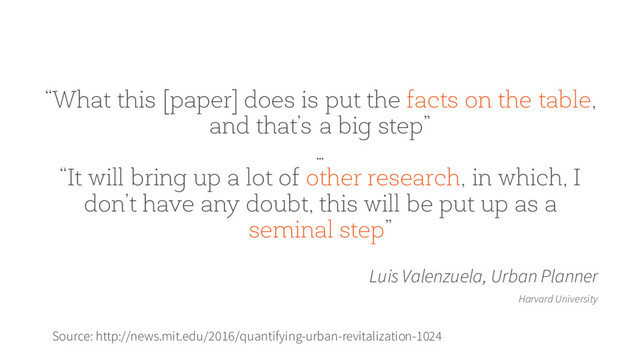 “What this [paper] does is put the facts on the table,
and that’s a big step”
…
“It will bring up a lot of other research, in which, I
don’t have any doubt, this will be put up as a
seminal step”
Luis Valenzuela, Urban Planner
Harvard University
Source: http://news.mit.edu/2016/quantifying-urban-revitalization-1024
