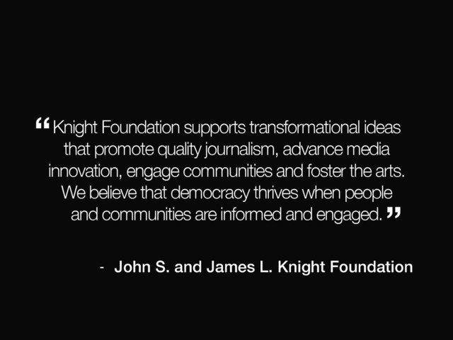 Knight Foundation supports transformational ideas
that promote quality journalism, advance media
innovation, engage communities and foster the arts.
We believe that democracy thrives when people
and communities are informed and engaged.
“
”
- John S. and James L. Knight Foundation
