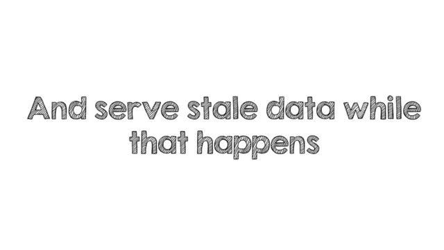 And serve stale data while
that happens
