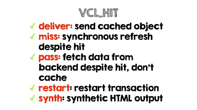 ✓ deliver: send cached object
✓ miss: synchronous refresh
despite hit
✓ pass: fetch data from
backend despite hit, don't
cache
✓ restart: restart transaction
✓ synth: synthetic HTML output
VCL_HIT
