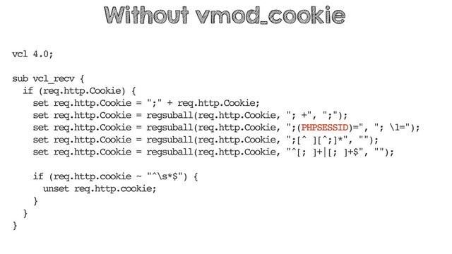 vcl 4.0;
sub vcl_recv {
if (req.http.Cookie) {
set req.http.Cookie = ";" + req.http.Cookie;
set req.http.Cookie = regsuball(req.http.Cookie, "; +", ";");
set req.http.Cookie = regsuball(req.http.Cookie, ";(PHPSESSID)=", "; \1=");
set req.http.Cookie = regsuball(req.http.Cookie, ";[^ ][^;]*", "");
set req.http.Cookie = regsuball(req.http.Cookie, "^[; ]+|[; ]+$", "");
if (req.http.cookie ~ "^\s*$") {
unset req.http.cookie;
}
}
}
Without vmod_cookie
