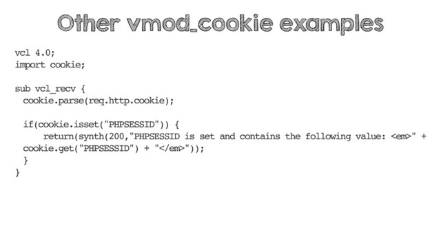 vcl 4.0;
import cookie;
sub vcl_recv {
cookie.parse(req.http.cookie);
if(cookie.isset("PHPSESSID")) {
return(synth(200,"PHPSESSID is set and contains the following value: <em>" +
cookie.get("PHPSESSID") + "</em>"));
}
}
Other vmod_cookie examples
