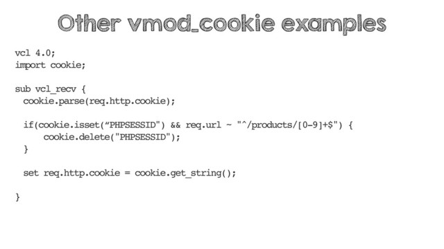 vcl 4.0;
import cookie;
sub vcl_recv {
cookie.parse(req.http.cookie);
if(cookie.isset(“PHPSESSID") && req.url ~ "^/products/[0-9]+$") {
cookie.delete("PHPSESSID");
}
set req.http.cookie = cookie.get_string();
}
Other vmod_cookie examples
