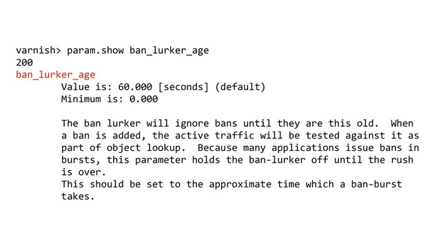 varnish> param.show ban_lurker_age
200
ban_lurker_age
Value is: 60.000 [seconds] (default)
Minimum is: 0.000
The ban lurker will ignore bans until they are this old. When
a ban is added, the active traffic will be tested against it as
part of object lookup. Because many applications issue bans in
bursts, this parameter holds the ban-lurker off until the rush
is over.
This should be set to the approximate time which a ban-burst
takes.
