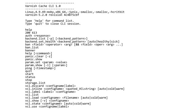 -----------------------------
Varnish Cache CLI 1.0
-----------------------------
Linux,4.9.49-moby,x86_64,-junix,-smalloc,-smalloc,-hcritbit
varnish-5.2.0 revision 4c4875cbf
Type 'help' for command list.
Type 'quit' to close CLI session.
help
200 613
auth 
backend.list [-p] []
backend.set_health  [auto|healthy|sick]
ban    [&&    ...]
ban.list
banner
help []
panic.clear [-z]
panic.show
param.set  
param.show [-l] []
ping []
quit
start
status
stop
storage.list
vcl.discard 
vcl.inline   [auto|cold|warm]
vcl.label  
vcl.list
vcl.load   [auto|cold|warm]
vcl.show [-v] 
vcl.state  [auto|cold|warm]
vcl.use 
