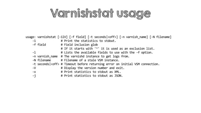 usage: varnishstat [-1lV] [-f field] [-t seconds|] [-n varnish_name] [-N filename]
-1 # Print the statistics to stdout.
-f field # Field inclusion glob
# If it starts with '^' it is used as an exclusion list.
-l # Lists the available fields to use with the -f option.
-n varnish_name # The varnishd instance to get logs from.
-N filename # Filename of a stale VSM instance.
-t seconds| # Timeout before returning error on initial VSM connection.
-V # Display the version number and exit.
-x # Print statistics to stdout as XML.
-j # Print statistics to stdout as JSON.
Varnishstat usage
