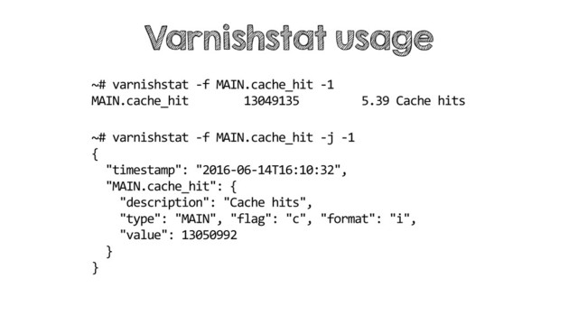 ~# varnishstat -f MAIN.cache_hit -1
MAIN.cache_hit 13049135 5.39 Cache hits
Varnishstat usage
~# varnishstat -f MAIN.cache_hit -j -1
{
"timestamp": "2016-06-14T16:10:32",
"MAIN.cache_hit": {
"description": "Cache hits",
"type": "MAIN", "flag": "c", "format": "i",
"value": 13050992
}
}
