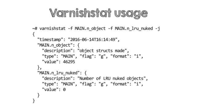 Varnishstat usage
~# varnishstat -f MAIN.n_object -f MAIN.n_lru_nuked -j
{
"timestamp": "2016-06-14T16:14:49",
"MAIN.n_object": {
"description": "object structs made",
"type": "MAIN", "flag": "g", "format": "i",
"value": 46295
},
"MAIN.n_lru_nuked": {
"description": "Number of LRU nuked objects",
"type": "MAIN", "flag": "g", "format": "i",
"value": 0
}
}
