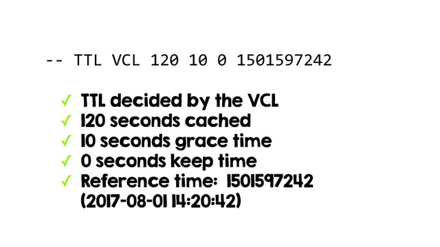 -- TTL VCL 120 10 0 1501597242
✓ TTL decided by the VCL
✓ 120 seconds cached
✓ 10 seconds grace time
✓ 0 seconds keep time
✓ Reference time: 1501597242 
(2017-08-01 14:20:42)
