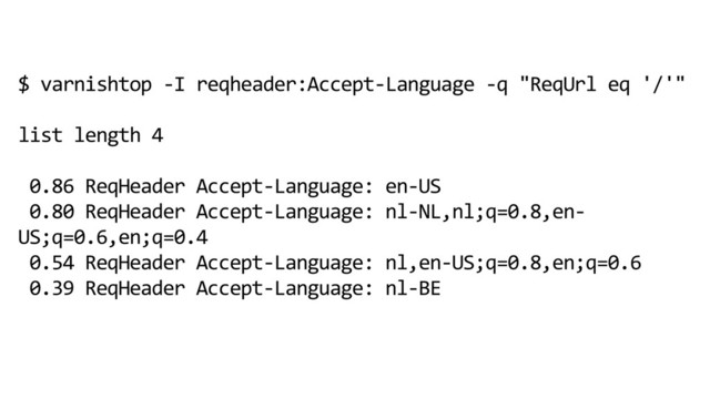 $ varnishtop -I reqheader:Accept-Language -q "ReqUrl eq '/'"
list length 4
0.86 ReqHeader Accept-Language: en-US
0.80 ReqHeader Accept-Language: nl-NL,nl;q=0.8,en-
US;q=0.6,en;q=0.4
0.54 ReqHeader Accept-Language: nl,en-US;q=0.8,en;q=0.6
0.39 ReqHeader Accept-Language: nl-BE
