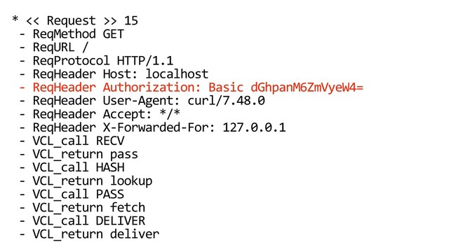 * << Request >> 15
- ReqMethod GET
- ReqURL /
- ReqProtocol HTTP/1.1
- ReqHeader Host: localhost
- ReqHeader Authorization: Basic dGhpanM6ZmVyeW4=
- ReqHeader User-Agent: curl/7.48.0
- ReqHeader Accept: */*
- ReqHeader X-Forwarded-For: 127.0.0.1
- VCL_call RECV
- VCL_return pass
- VCL_call HASH
- VCL_return lookup
- VCL_call PASS
- VCL_return fetch
- VCL_call DELIVER
- VCL_return deliver
