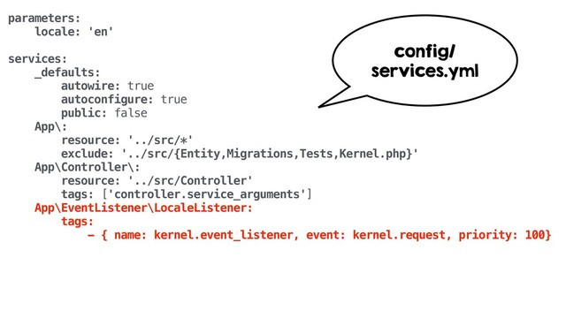 parameters:
locale: 'en'
services:
_defaults:
autowire: true
autoconfigure: true
public: false
App\:
resource: '../src/*'
exclude: '../src/{Entity,Migrations,Tests,Kernel.php}'
App\Controller\:
resource: '../src/Controller'
tags: ['controller.service_arguments']
App\EventListener\LocaleListener:
tags:
- { name: kernel.event_listener, event: kernel.request, priority: 100}
config/
services.yml
