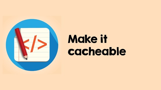 Make it
cacheable
