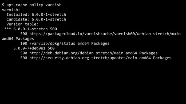 $ apt-cache policy varnish
varnish:
Installed: 6.0.0-1~stretch
Candidate: 6.0.0-1~stretch
Version table:
*** 6.0.0-1~stretch 500
500 https://packagecloud.io/varnishcache/varnish60/debian stretch/main
amd64 Packages
100 /var/lib/dpkg/status amd64 Packages
5.0.0-7+deb9u1 500
500 http://deb.debian.org/debian stretch/main amd64 Packages
500 http://security.debian.org stretch/updates/main amd64 Packages
