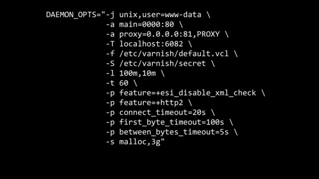 DAEMON_OPTS="-j unix,user=www-data \
-a main=0000:80 \
-a proxy=0.0.0.0:81,PROXY \
-T localhost:6082 \
-f /etc/varnish/default.vcl \
-S /etc/varnish/secret \
-l 100m,10m \
-t 60 \
-p feature=+esi_disable_xml_check \
-p feature=+http2 \
-p connect_timeout=20s \
-p first_byte_timeout=100s \
-p between_bytes_timeout=5s \
-s malloc,3g"
